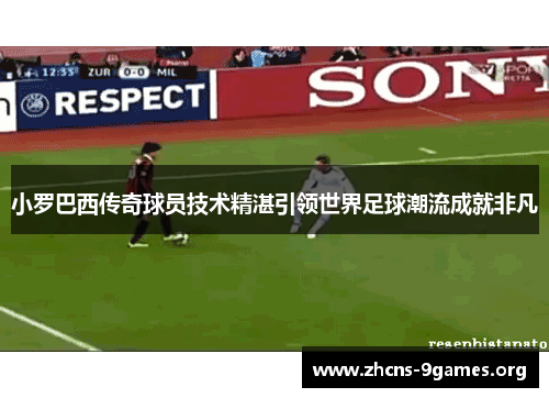 小罗巴西传奇球员技术精湛引领世界足球潮流成就非凡 小罗巴西传奇球员技术精湛引领世界足球潮流成就非凡
