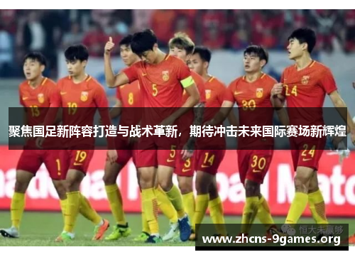 聚焦国足新阵容打造与战术革新,期待冲击未来国际赛场新辉煌 聚焦国足新阵容打造与战术革新,期待冲击未来国际赛场新辉煌