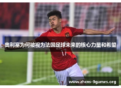 奥利塞为何被视为法国足球未来的核心力量和希望 奥利塞为何被视为法国足球未来的核心力量和希望