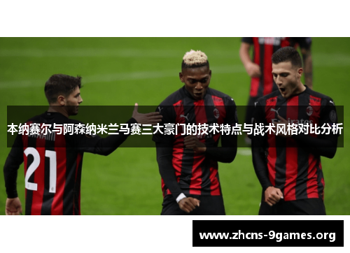 本纳赛尔与阿森纳米兰马赛三大豪门的技术特点与战术风格对比分析 本纳赛尔与阿森纳米兰马赛三大豪门的技术特点与战术风格对比分析