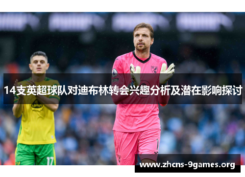 14支英超球队对迪布林转会兴趣分析及潜在影响探讨 14支英超球队对迪布林转会兴趣分析及潜在影响探讨