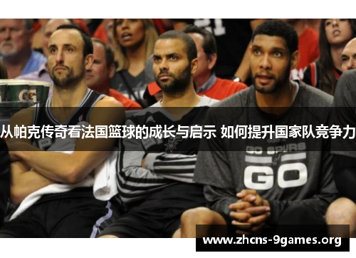 从帕克传奇看法国篮球的成长与启示 如何提升国家队竞争力 从帕克传奇看法国篮球的成长与启示 如何提升国家队竞争力