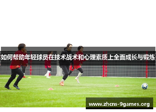 如何帮助年轻球员在技术战术和心理素质上全面成长与锻炼 如何帮助年轻球员在技术战术和心理素质上全面成长与锻炼