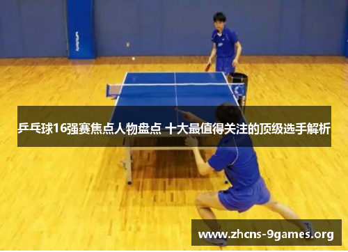 乒乓球16强赛焦点人物盘点 十大最值得关注的顶级选手解析 乒乓球16强赛焦点人物盘点 十大最值得关注的顶级选手解析