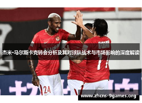 杰米·马尔斯卡克转会分析及其对球队战术与市场影响的深度解读 杰米·马尔斯卡克转会分析及其对球队战术与市场影响的深度解读