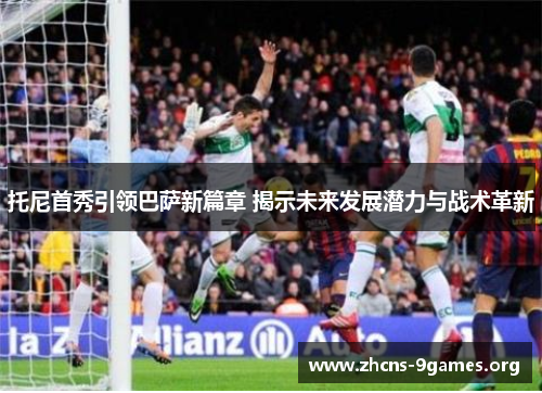 托尼首秀引领巴萨新篇章 揭示未来发展潜力与战术革新 托尼首秀引领巴萨新篇章 揭示未来发展潜力与战术革新