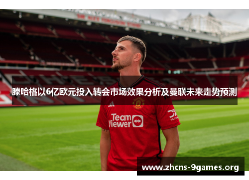 滕哈格以6亿欧元投入转会市场效果分析及曼联未来走势预测 滕哈格以6亿欧元投入转会市场效果分析及曼联未来走势预测
