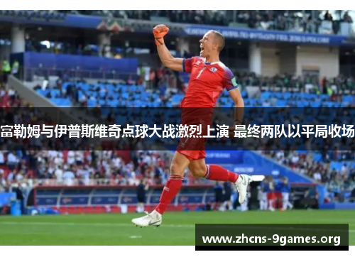 富勒姆与伊普斯维奇点球大战激烈上演 最终两队以平局收场 富勒姆与伊普斯维奇点球大战激烈上演 最终两队以平局收场