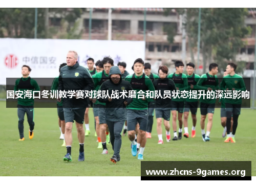 国安海口冬训教学赛对球队战术磨合和队员状态提升的深远影响 国安海口冬训教学赛对球队战术磨合和队员状态提升的深远影响