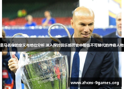 皇马名宿的定义与地位分析 深入探讨俱乐部历史中那些不可替代的传奇人物